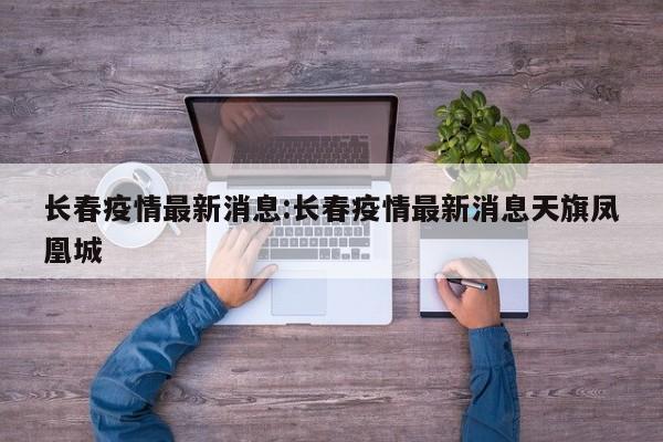 长春疫情最新消息:长春疫情最新消息天旗凤凰城