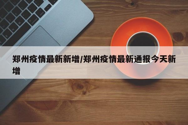 郑州疫情最新新增/郑州疫情最新通报今天新增