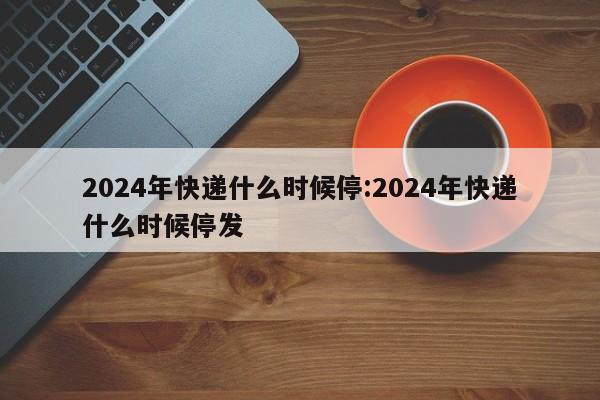2024年快递什么时候停:2024年快递什么时候停发
