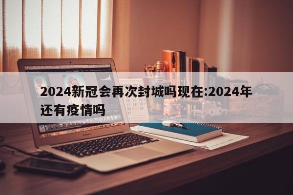 2024新冠会再次封城吗现在:2024年还有疫情吗