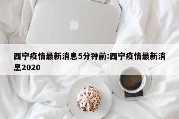 西宁疫情最新消息5分钟前:西宁疫情最新消息2020